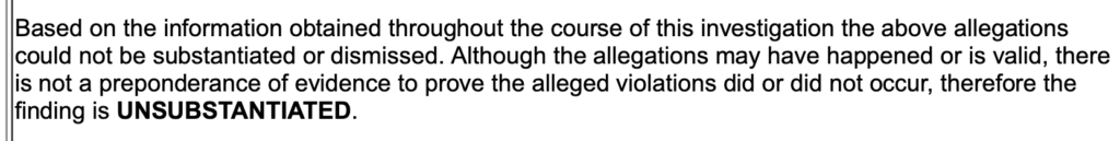 Excerpt of Complaint Investigation Report, "Based on the information obtained throughout the course of the investigation the above allegations could not be substantiated or dismissed. Although the allegations may have happened or is valid, there is not a preponderance of evidence to prove the alleged violations did or did not occur, therefore the finding is UNSUBSTANTIATED."